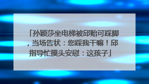 孙颖莎坐电梯被邱贻可踩脚，当场告状：您踩我干嘛！邱指导忙摸头安慰：这孩子